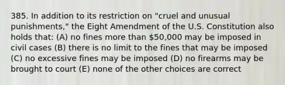 385. In addition to its restriction on "cruel and unusual punishments," the Eight Amendment of the U.S. Constitution also holds that: (A) no fines more than 50,000 may be imposed in civil cases (B) there is no limit to the fines that may be imposed (C) no excessive fines may be imposed (D) no firearms may be brought to court (E) none of the other choices are correct