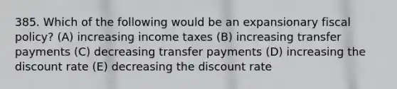 385. Which of the following would be an expansionary fiscal policy? (A) increasing income taxes (B) increasing transfer payments (C) decreasing transfer payments (D) increasing the discount rate (E) decreasing the discount rate