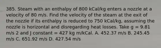 385. Steam with an enthalpy of 800 kCal/kg enters a nozzle at a velocity of 80 m/s. Find the velocity of the steam at the exit of the nozzle if its enthalpy is reduced to 750 kCal/kg, assuming the nozzle is horizontal and disregarding heat losses. Take g = 9.81 m/s 2 and J constant = 427 kg m/kCal. A. 452.37 m/s B. 245.45 m/s C. 651.92 m/s D. 427.54 m/s