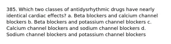 385. Which two classes of antidysrhythmic drugs have nearly identical cardiac effects? a. Beta blockers and calcium channel blockers b. Beta blockers and potassium channel blockers c. Calcium channel blockers and sodium channel blockers d. Sodium channel blockers and potassium channel blockers