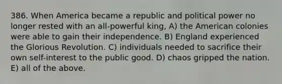 386. When America became a republic and political power no longer rested with an all-powerful king, A) the American colonies were able to gain their independence. B) England experienced the Glorious Revolution. C) individuals needed to sacrifice their own self-interest to the public good. D) chaos gripped the nation. E) all of the above.