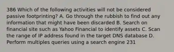 386 Which of the following activities will not be considered passive footprinting? A. Go through the rubbish to find out any information that might have been discarded B. Search on financial site such as Yahoo Financial to identify assets C. Scan the range of IP address found in the target DNS database D. Perform multiples queries using a search engine 231