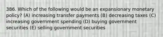 386. Which of the following would be an expansionary monetary policy? (A) increasing transfer payments (B) decreasing taxes (C) increasing government spending (D) buying government securities (E) selling government securities