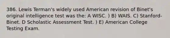 386. Lewis Terman's widely used American revision of Binet's original intelligence test was the: A WISC. ) B) WAIS. C) Stanford-Binet. D Scholastic Assessment Test. ) E) American College Testing Exam.