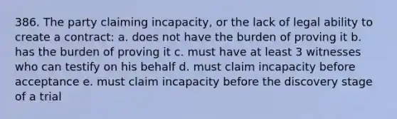 386. The party claiming incapacity, or the lack of legal ability to create a contract: a. does not have the burden of proving it b. has the burden of proving it c. must have at least 3 witnesses who can testify on his behalf d. must claim incapacity before acceptance e. must claim incapacity before the discovery stage of a trial