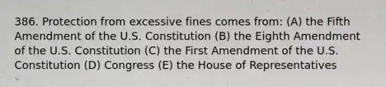 386. Protection from excessive fines comes from: (A) the Fifth Amendment of the U.S. Constitution (B) the Eighth Amendment of the U.S. Constitution (C) the First Amendment of the U.S. Constitution (D) Congress (E) the House of Representatives