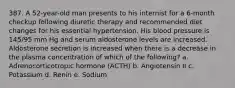 387. A 52-year-old man presents to his internist for a 6-month checkup following diuretic therapy and recommended diet changes for his essential hypertension. His blood pressure is 145/95 mm Hg and serum aldosterone levels are increased. Aldosterone secretion is increased when there is a decrease in the plasma concentration of which of the following? a. Adrenocorticotropic hormone (ACTH) b. Angiotensin II c. Potassium d. Renin e. Sodium