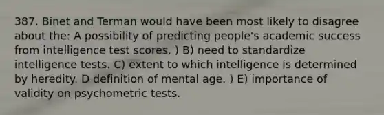 387. Binet and Terman would have been most likely to disagree about the: A possibility of predicting people's academic success from intelligence test scores. ) B) need to standardize intelligence tests. C) extent to which intelligence is determined by heredity. D definition of mental age. ) E) importance of validity on psychometric tests.