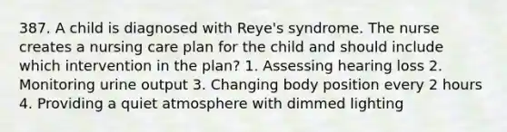 387. A child is diagnosed with Reye's syndrome. The nurse creates a nursing care plan for the child and should include which intervention in the plan? 1. Assessing hearing loss 2. Monitoring urine output 3. Changing body position every 2 hours 4. Providing a quiet atmosphere with dimmed lighting