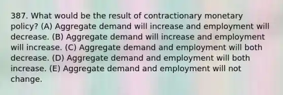 387. What would be the result of contractionary monetary policy? (A) Aggregate demand will increase and employment will decrease. (B) Aggregate demand will increase and employment will increase. (C) Aggregate demand and employment will both decrease. (D) Aggregate demand and employment will both increase. (E) Aggregate demand and employment will not change.