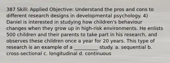 387 Skill: Applied Objective: Understand the pros and cons to different research designs in developmental psychology. 4) Daniel is interested in studying how children's behaviour changes when they grow up in high-risk environments. He enlists 500 children and their parents to take part in his research, and observes these children once a year for 20 years. This type of research is an example of a __________ study. a. sequential b. cross-sectional c. longitudinal d. continuous