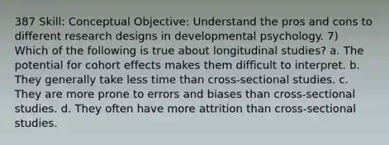 387 Skill: Conceptual Objective: Understand the pros and cons to different research designs in developmental psychology. 7) Which of the following is true about longitudinal studies? a. The potential for cohort effects makes them difficult to interpret. b. They generally take less time than cross-sectional studies. c. They are more prone to errors and biases than cross-sectional studies. d. They often have more attrition than cross-sectional studies.