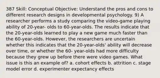 387 Skill: Conceptual Objective: Understand the pros and cons to different research designs in developmental psychology. 9) A researcher performs a study comparing the video-game playing ability of 20-year- olds to 60-year-olds. The results indicate that the 20-year-olds learned to play a new game much faster than the 60-year-olds. However, the researchers are uncertain whether this indicates that the 20-year-olds' ability will decrease over time, or whether the 60- year-olds had more difficulty because they grew up before there were video games. What issue is this an example of? a. cohort effects b. attrition c. stage model error d. experimenter expectancy effects