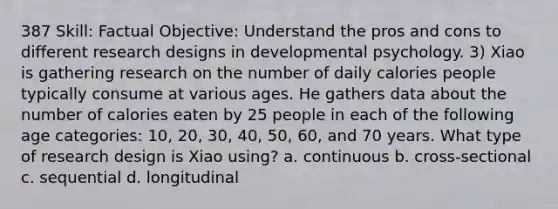 387 Skill: Factual Objective: Understand the pros and cons to different research designs in developmental psychology. 3) Xiao is gathering research on the number of daily calories people typically consume at various ages. He gathers data about the number of calories eaten by 25 people in each of the following age categories: 10, 20, 30, 40, 50, 60, and 70 years. What type of research design is Xiao using? a. continuous b. cross-sectional c. sequential d. longitudinal