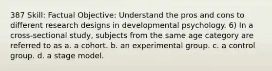 387 Skill: Factual Objective: Understand the pros and cons to different research designs in developmental psychology. 6) In a cross-sectional study, subjects from the same age category are referred to as a. a cohort. b. an experimental group. c. a control group. d. a stage model.