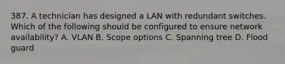 387. A technician has designed a LAN with redundant switches. Which of the following should be configured to ensure network availability? A. VLAN B. Scope options C. Spanning tree D. Flood guard