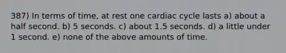 387) In terms of time, at rest one cardiac cycle lasts a) about a half second. b) 5 seconds. c) about 1.5 seconds. d) a little under 1 second. e) none of the above amounts of time.