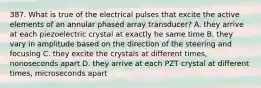 387. What is true of the electrical pulses that excite the active elements of an annular phased array transducer? A. they arrive at each piezoelectric crystal at exactly he same time B. they vary in amplitude based on the direction of the steering and focusing C. they excite the crystals at different times, nonoseconds apart D. they arrive at each PZT crystal at different times, microseconds apart