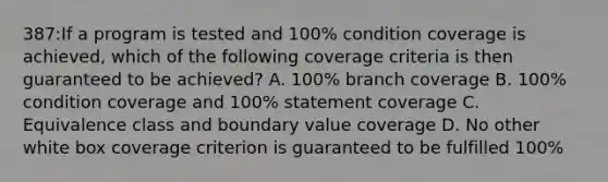 387:If a program is tested and 100% condition coverage is achieved, which of the following coverage criteria is then guaranteed to be achieved? A. 100% branch coverage B. 100% condition coverage and 100% statement coverage C. Equivalence class and boundary value coverage D. No other white box coverage criterion is guaranteed to be fulfilled 100%