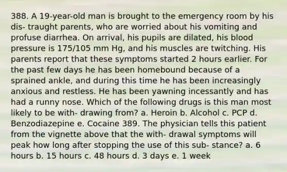 388. A 19-year-old man is brought to the emergency room by his dis- traught parents, who are worried about his vomiting and profuse diarrhea. On arrival, his pupils are dilated, his blood pressure is 175/105 mm Hg, and his muscles are twitching. His parents report that these symptoms started 2 hours earlier. For the past few days he has been homebound because of a sprained ankle, and during this time he has been increasingly anxious and restless. He has been yawning incessantly and has had a runny nose. Which of the following drugs is this man most likely to be with- drawing from? a. Heroin b. Alcohol c. PCP d. Benzodiazepine e. Cocaine 389. The physician tells this patient from the vignette above that the with- drawal symptoms will peak how long after stopping the use of this sub- stance? a. 6 hours b. 15 hours c. 48 hours d. 3 days e. 1 week