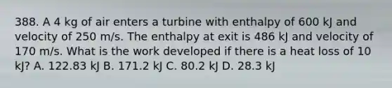 388. A 4 kg of air enters a turbine with enthalpy of 600 kJ and velocity of 250 m/s. The enthalpy at exit is 486 kJ and velocity of 170 m/s. What is the work developed if there is a heat loss of 10 kJ? A. 122.83 kJ B. 171.2 kJ C. 80.2 kJ D. 28.3 kJ