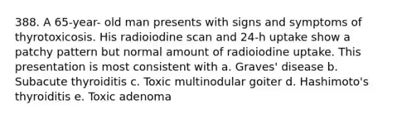 388. A 65-year- old man presents with signs and symptoms of thyrotoxicosis. His radioiodine scan and 24-h uptake show a patchy pattern but normal amount of radioiodine uptake. This presentation is most consistent with a. Graves' disease b. Subacute thyroiditis c. Toxic multinodular goiter d. Hashimoto's thyroiditis e. Toxic adenoma