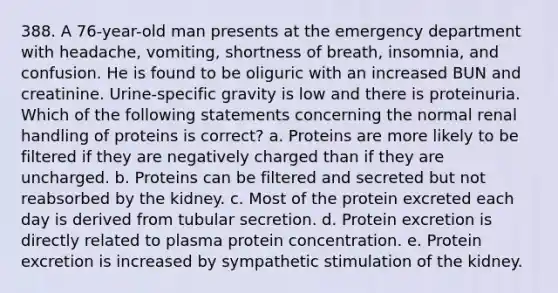 388. A 76-year-old man presents at the emergency department with headache, vomiting, shortness of breath, insomnia, and confusion. He is found to be oliguric with an increased BUN and creatinine. Urine-specific gravity is low and there is proteinuria. Which of the following statements concerning the normal renal handling of proteins is correct? a. Proteins are more likely to be filtered if they are negatively charged than if they are uncharged. b. Proteins can be filtered and secreted but not reabsorbed by the kidney. c. Most of the protein excreted each day is derived from tubular secretion. d. Protein excretion is directly related to plasma protein concentration. e. Protein excretion is increased by sympathetic stimulation of the kidney.