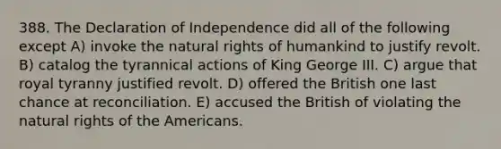 388. The Declaration of Independence did all of the following except A) invoke the natural rights of humankind to justify revolt. B) catalog the tyrannical actions of King George III. C) argue that royal tyranny justified revolt. D) offered the British one last chance at reconciliation. E) accused the British of violating the natural rights of the Americans.