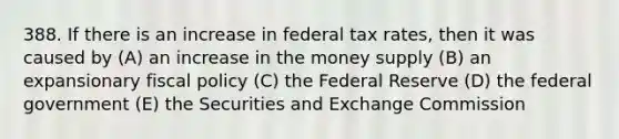 388. If there is an increase in federal tax rates, then it was caused by (A) an increase in the money supply (B) an expansionary fiscal policy (C) the Federal Reserve (D) the federal government (E) the Securities and Exchange Commission