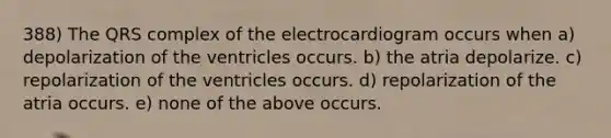 388) The QRS complex of the electrocardiogram occurs when a) depolarization of the ventricles occurs. b) the atria depolarize. c) repolarization of the ventricles occurs. d) repolarization of the atria occurs. e) none of the above occurs.