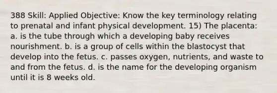 388 Skill: Applied Objective: Know the key terminology relating to prenatal and infant physical development. 15) The placenta: a. is the tube through which a developing baby receives nourishment. b. is a group of cells within the blastocyst that develop into the fetus. c. passes oxygen, nutrients, and waste to and from the fetus. d. is the name for the developing organism until it is 8 weeks old.