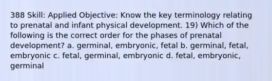 388 Skill: Applied Objective: Know the key terminology relating to prenatal and infant physical development. 19) Which of the following is the correct order for the phases of prenatal development? a. germinal, embryonic, fetal b. germinal, fetal, embryonic c. fetal, germinal, embryonic d. fetal, embryonic, germinal