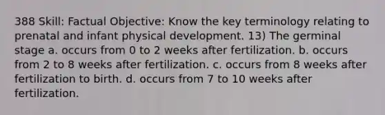 388 Skill: Factual Objective: Know the key terminology relating to prenatal and infant physical development. 13) The germinal stage a. occurs from 0 to 2 weeks after fertilization. b. occurs from 2 to 8 weeks after fertilization. c. occurs from 8 weeks after fertilization to birth. d. occurs from 7 to 10 weeks after fertilization.