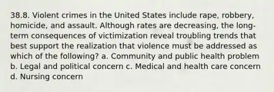 38.8. Violent crimes in the United States include rape, robbery, homicide, and assault. Although rates are decreasing, the long-term consequences of victimization reveal troubling trends that best support the realization that violence must be addressed as which of the following? a. Community and public health problem b. Legal and political concern c. Medical and health care concern d. Nursing concern