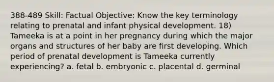 388-489 Skill: Factual Objective: Know the key terminology relating to prenatal and infant physical development. 18) Tameeka is at a point in her pregnancy during which the major organs and structures of her baby are first developing. Which period of prenatal development is Tameeka currently experiencing? a. fetal b. embryonic c. placental d. germinal