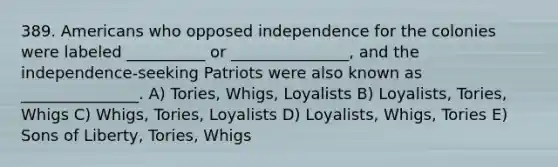 389. Americans who opposed independence for the colonies were labeled __________ or _______________, and the independence-seeking Patriots were also known as _______________. A) Tories, Whigs, Loyalists B) Loyalists, Tories, Whigs C) Whigs, Tories, Loyalists D) Loyalists, Whigs, Tories E) Sons of Liberty, Tories, Whigs