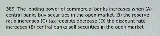 389. The lending power of commercial banks increases when (A) central banks buy securities in the open market (B) the reserve ratio increases (C) tax receipts decrease (D) the discount rate increases (E) central banks sell securities in the open market