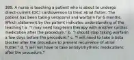 389. A nurse is teaching a patient who is about to undergo direct-current (DC) cardioversion to treat atrial flutter. The patient has been taking verapamil and warfarin for 6 months. Which statement by the patient indicates understanding of the teaching? a. "I may need long-term therapy with another cardiac medication after the procedure." b. "I should stop taking warfarin a few days before the procedure." c. "I will need to take a beta blocker after the procedure to prevent recurrence of atrial flutter." d. "I will not have to take antidysrhythmic medications after the procedure."