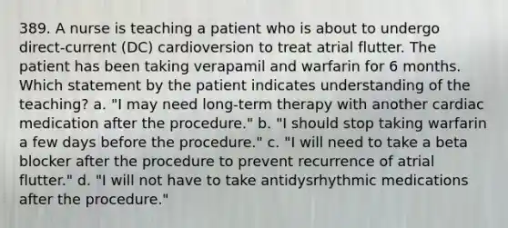 389. A nurse is teaching a patient who is about to undergo direct-current (DC) cardioversion to treat atrial flutter. The patient has been taking verapamil and warfarin for 6 months. Which statement by the patient indicates understanding of the teaching? a. "I may need long-term therapy with another cardiac medication after the procedure." b. "I should stop taking warfarin a few days before the procedure." c. "I will need to take a beta blocker after the procedure to prevent recurrence of atrial flutter." d. "I will not have to take antidysrhythmic medications after the procedure."