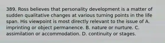 389. Ross believes that personality development is a matter of sudden qualitative changes at various turning points in the life span. His viewpoint is most directly relevant to the issue of A. imprinting or object permanence. B. nature or nurture. C. assimilation or accommodation. D. continuity or stages.