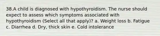 38.A child is diagnosed with hypothyroidism. The nurse should expect to assess which symptoms associated with hypothyroidism (Select all that apply)? a. Weight loss b. Fatigue c. Diarrhea d. Dry, thick skin e. Cold intolerance