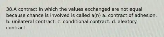 38.A contract in which the values exchanged are not equal because chance is involved is called a(n) a. contract of adhesion. b. unilateral contract. c. conditional contract. d. aleatory contract.