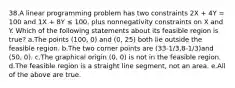 38.A linear programming problem has two constraints 2X + 4Y = 100 and 1X + 8Y ≤ 100, plus nonnegativity constraints on X and Y. Which of the following statements about its feasible region is true? a.The points (100, 0) and (0, 25) both lie outside the feasible region. b.The two corner points are (33-1/3,8-1/3)and (50, 0). c.The graphical origin (0, 0) is not in the feasible region. d.The feasible region is a straight line segment, not an area. e.All of the above are true.