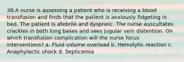 38.A nurse is assessing a patient who is receiving a blood transfusion and finds that the patient is anxiously fidgeting in bed. The patient is afebrile and dyspneic. The nurse auscultates crackles in both lung bases and sees jugular vein distention. On which transfusion complication will the nurse focus interventions? a. Fluid volume overload b. Hemolytic reaction c. Anaphylactic shock d. Septicemia