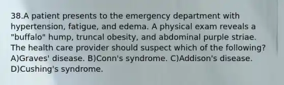 38.A patient presents to the emergency department with hypertension, fatigue, and edema. A physical exam reveals a "buffalo" hump, truncal obesity, and abdominal purple striae. The health care provider should suspect which of the following? A)Graves' disease. B)Conn's syndrome. C)Addison's disease. D)Cushing's syndrome.