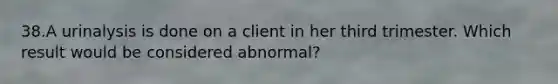 38.A urinalysis is done on a client in her third trimester. Which result would be considered abnormal?