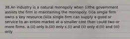 38.An industry is a natural monopoly when (i)the government assists the firm in maintaining the monopoly. (ii)a single firm owns a key resource.(iii)a single firm can supply a good or service to an entire market at a smaller cost than could two or more firms. a.(ii) only b.(iii) only c.(i) and (ii) only d.(ii) and (iii) only