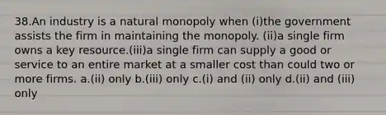 38.An industry is a natural monopoly when (i)the government assists the firm in maintaining the monopoly. (ii)a single firm owns a key resource.(iii)a single firm can supply a good or service to an entire market at a smaller cost than could two or more firms. a.(ii) only b.(iii) only c.(i) and (ii) only d.(ii) and (iii) only