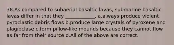 38.As compared to subaerial basaltic lavas, submarine basaltic lavas differ in that they ____________. a.always produce violent pyroclastic debris flows b.produce large crystals of pyroxene and plagioclase c.form pillow-like mounds because they cannot flow as far from their source d.All of the above are correct.