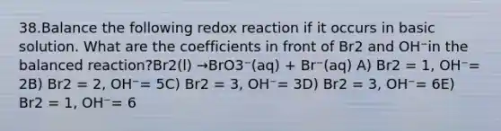 38.Balance the following redox reaction if it occurs in basic solution. What are the coefficients in front of Br2 and OH⁻in the balanced reaction?Br2(l) →BrO3⁻(aq) + Br⁻(aq) A) Br2 = 1, OH⁻= 2B) Br2 = 2, OH⁻= 5C) Br2 = 3, OH⁻= 3D) Br2 = 3, OH⁻= 6E) Br2 = 1, OH⁻= 6